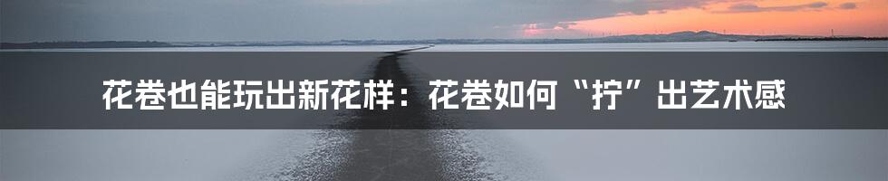 花卷也能玩出新花样:花卷如何“拧”出艺术感