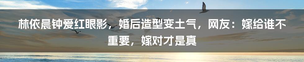 林依晨钟爱红眼影，婚后造型变土气，网友：嫁给谁不重要，嫁对才是真