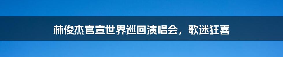 林俊杰官宣世界巡回演唱会,歌迷狂喜