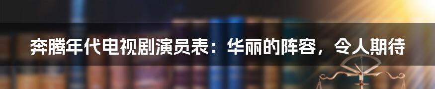 奔腾年代电视剧演员表：华丽的阵容，令人期待