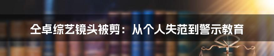 仝卓综艺镜头被剪：从个人失范到警示教育