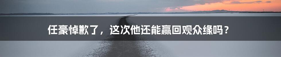 任豪悼歉了,这次他还能赢回观众缘吗?