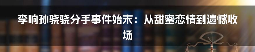 李响孙骁骁分手事件始末:从甜蜜恋情到遗憾收场