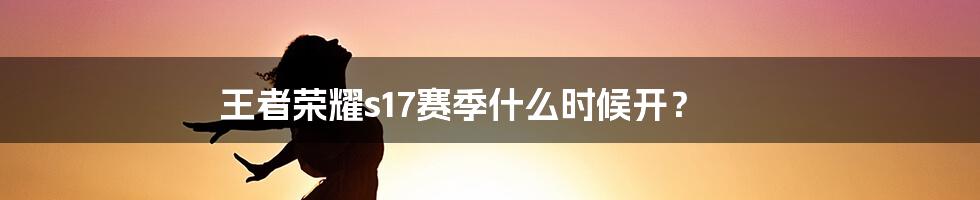 王者荣耀s17赛季什么时候开？