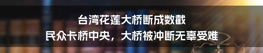 台湾花莲大桥断成数截 民众卡桥中央,大桥被冲断无辜受难