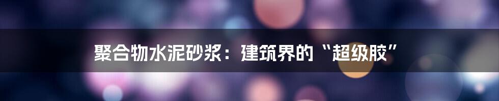 聚合物水泥砂浆：建筑界的“超级胶”