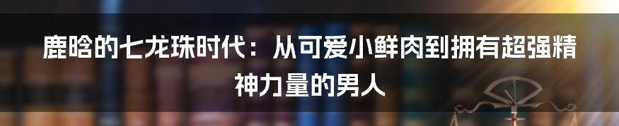 鹿晗的七龙珠时代：从可爱小鲜肉到拥有超强精神力量的男人