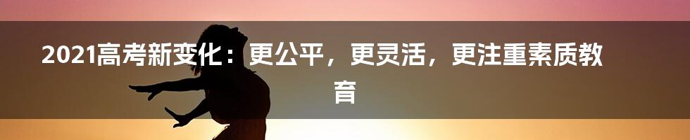 2021高考新变化：更公平，更灵活，更注重素质教育