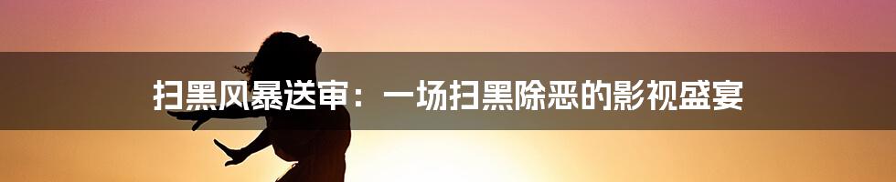 扫黑风暴送审：一场扫黑除恶的影视盛宴