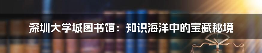 深圳大学城图书馆：知识海洋中的宝藏秘境