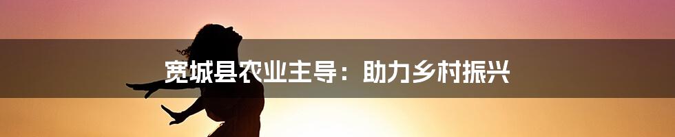 宽城县农业主导：助力乡村振兴