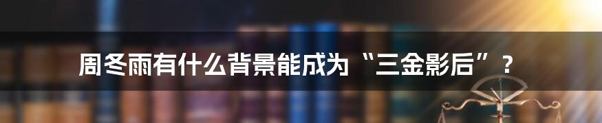 周冬雨有什么背景能成为“三金影后”？