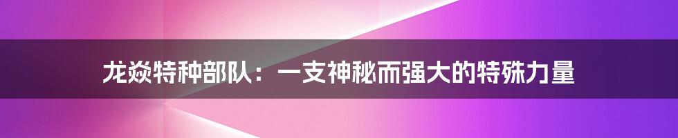 龙焱特种部队:一支神秘而强大的特殊力量