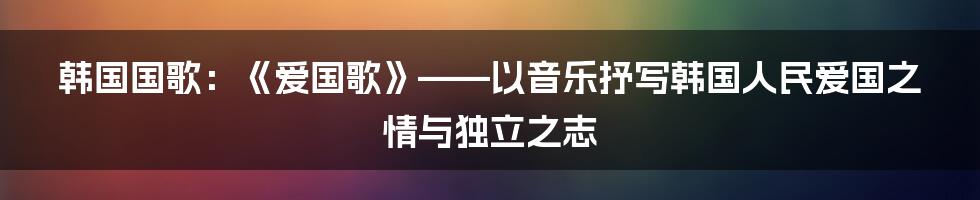 韩国国歌：《爱国歌》——以音乐抒写韩国人民爱国之情与独立之志