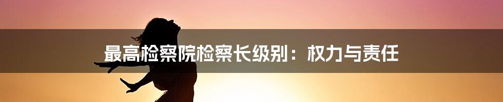 最高检察院检察长级别：权力与责任