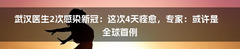 武汉医生2次感染新冠：这次4天痊愈，专家：或许是全球首例