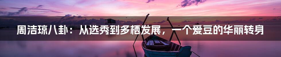 周洁琼八卦：从选秀到多栖发展，一个爱豆的华丽转身