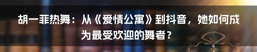 胡一菲热舞:从《爱情公寓》到抖音,她如何成为最受欢迎的舞者?