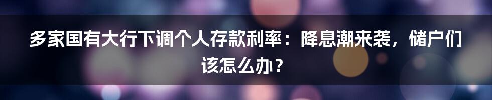 多家国有大行下调个人存款利率：降息潮来袭，储户们该怎么办？