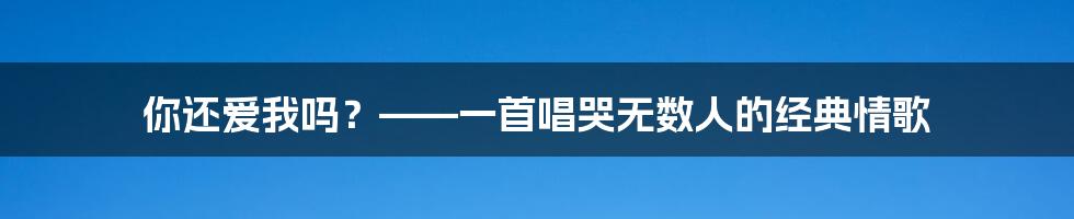 你还爱我吗?——一首唱哭无数人的经典情歌