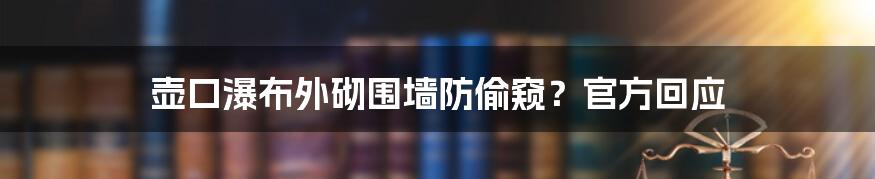 壶口瀑布外砌围墙防偷窥？官方回应