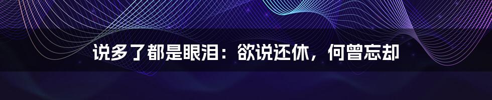 说多了都是眼泪:欲说还休,何曾忘却