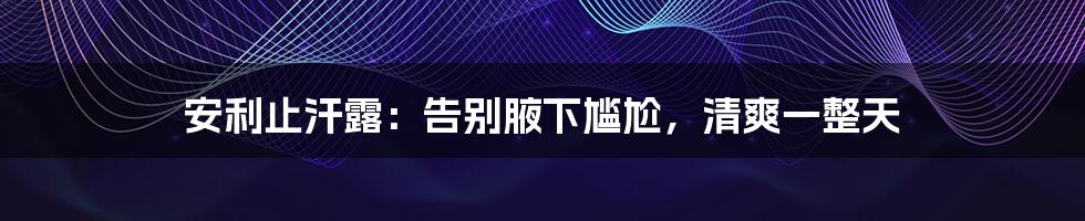 安利止汗露:告别腋下尴尬,清爽一整天