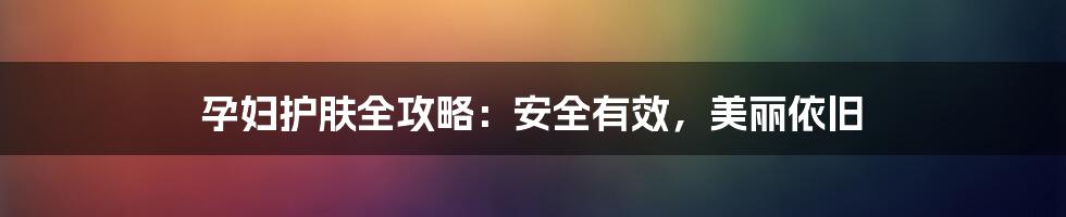 孕妇护肤全攻略:安全有效,美丽依旧