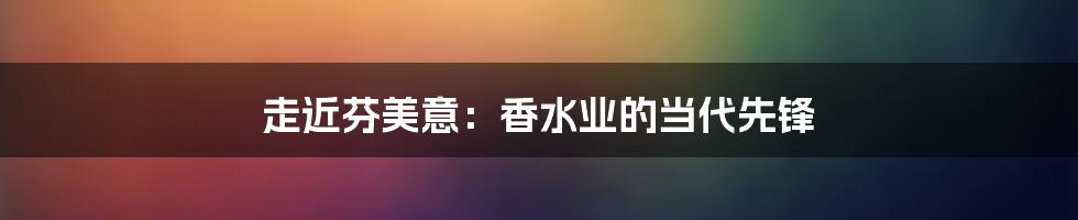 走近芬美意：香水业的当代先锋