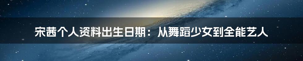宋茜个人资料出生日期:从舞蹈少女到全能艺人
