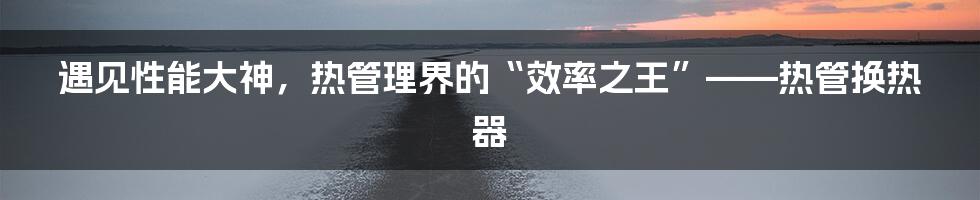 遇见性能大神,热管理界的“效率之王”——热管换热器
