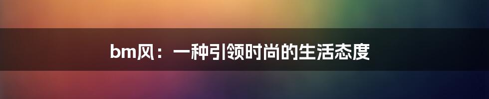 bm风:一种引领时尚的生活态度