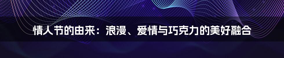 情人节的由来:浪漫、爱情与巧克力的美好融合