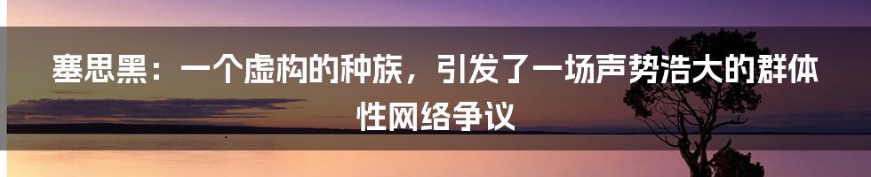 塞思黑：一个虚构的种族，引发了一场声势浩大的群体性网络争议