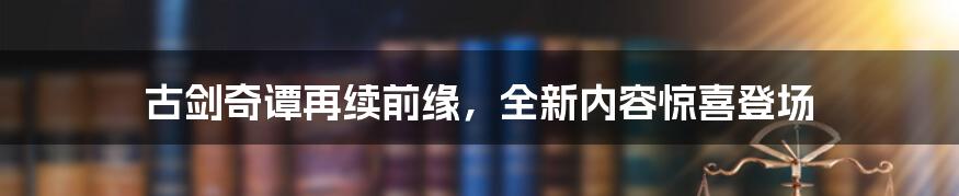 古剑奇谭再续前缘，全新内容惊喜登场