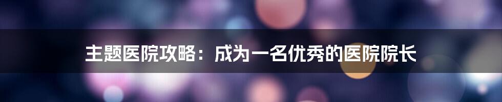 主题医院攻略：成为一名优秀的医院院长