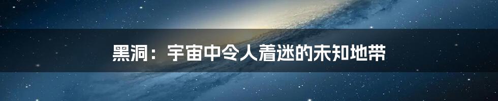 黑洞：宇宙中令人着迷的未知地带