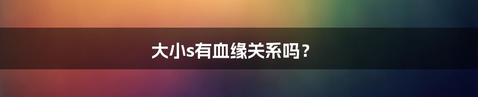 大小s有血缘关系吗？