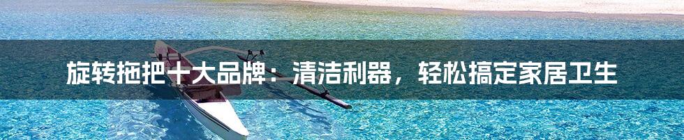 旋转拖把十大品牌:清洁利器,轻松搞定家居卫生