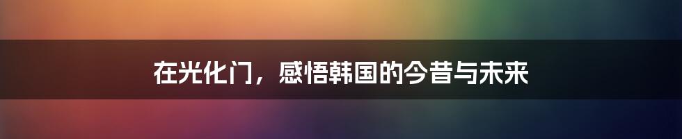 在光化门,感悟韩国的今昔与未来