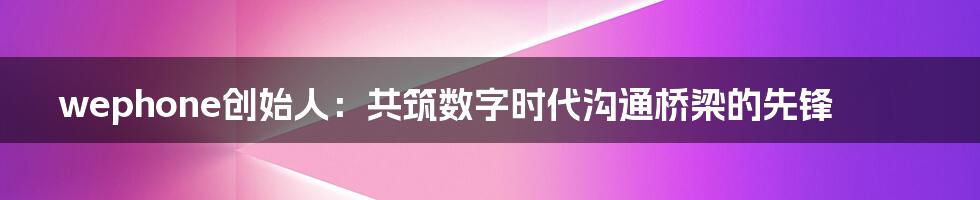 wephone创始人:共筑数字时代沟通桥梁的先锋