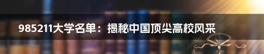 985211大学名单：揭秘中国顶尖高校风采