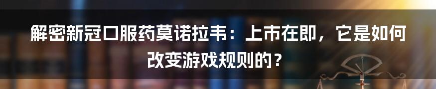 解密新冠口服药莫诺拉韦：上市在即，它是如何改变游戏规则的？