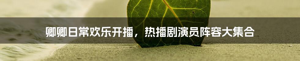 卿卿日常欢乐开播,热播剧演员阵容大集合