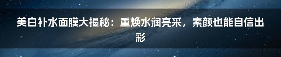 美白补水面膜大揭秘：重焕水润亮采，素颜也能自信出彩