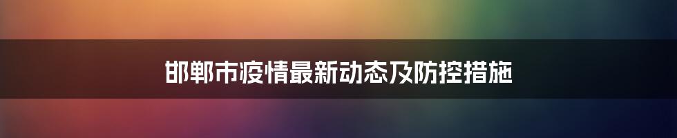 邯郸市疫情最新动态及防控措施