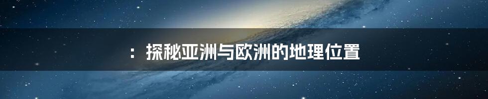 ：探秘亚洲与欧洲的地理位置