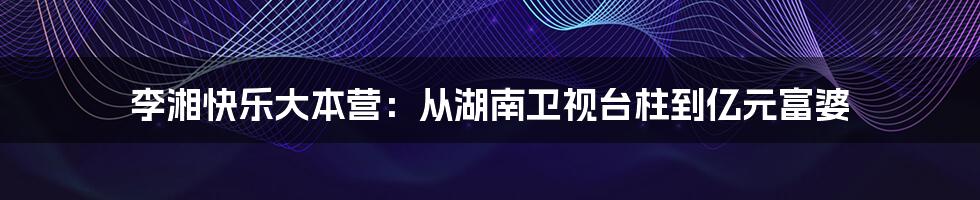 李湘快乐大本营：从湖南卫视台柱到亿元富婆