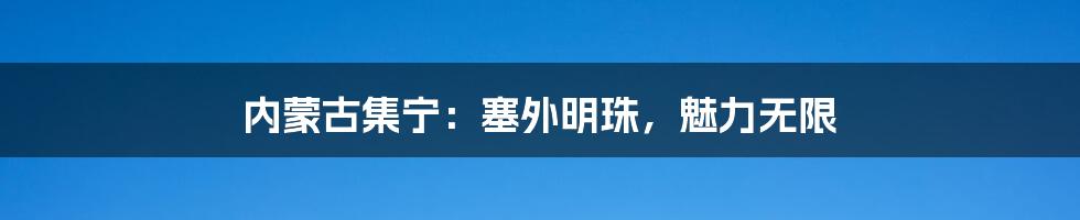 内蒙古集宁：塞外明珠，魅力无限