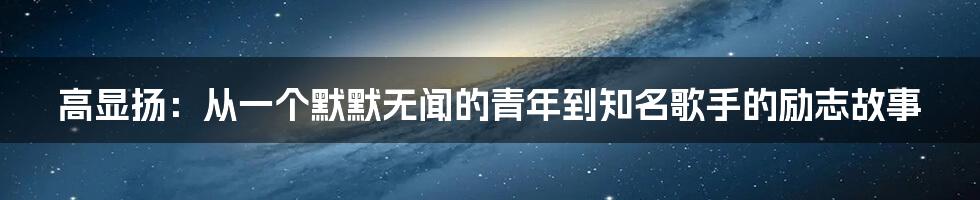 高显扬:从一个默默无闻的青年到知名歌手的励志故事